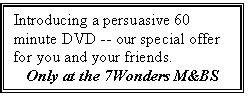 Text Box: Introducing a persuasive 60
minute DVD -- our special offer for you and your friends.
Only at the 7Wonders M&BS
