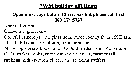 Text Box: 7WM holiday gift items 
Open most days before Christmas but please call first
360-274-5737
Animal figurines
Glazed ash glassware
Colorful raindropsall glass items made locally from MSH ash.
Misc.holiday dcor including giant pine cones. 
Many appropriate books and DVDs. Jonathan Park Adventure CDs, sticker books, rustic dinosaur crayons, new: fossil replicas, kids creation globes, and stocking stuffers. 
